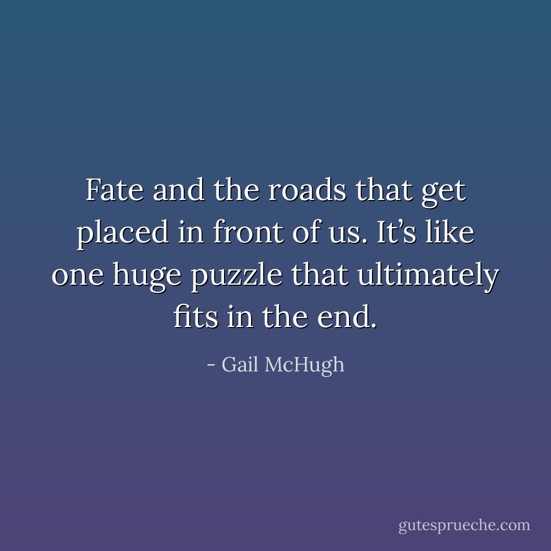 Fate and the roads that get placed in front of us. It’s like one huge puzzle that ultimately fits in the end. - Gail McHugh