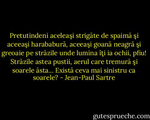 Pretutindeni aceleaşi strigăte de spaimă şi aceeaşi harababură, aceeaşi goană neagră şi greoaie pe străzile unde lumina îţi ia ochii, pfiu! Străzile astea pustii, aerul care tremură şi soarele ăsta... Există ceva mai sinistru ca soarele? - Jean-Paul Sartre