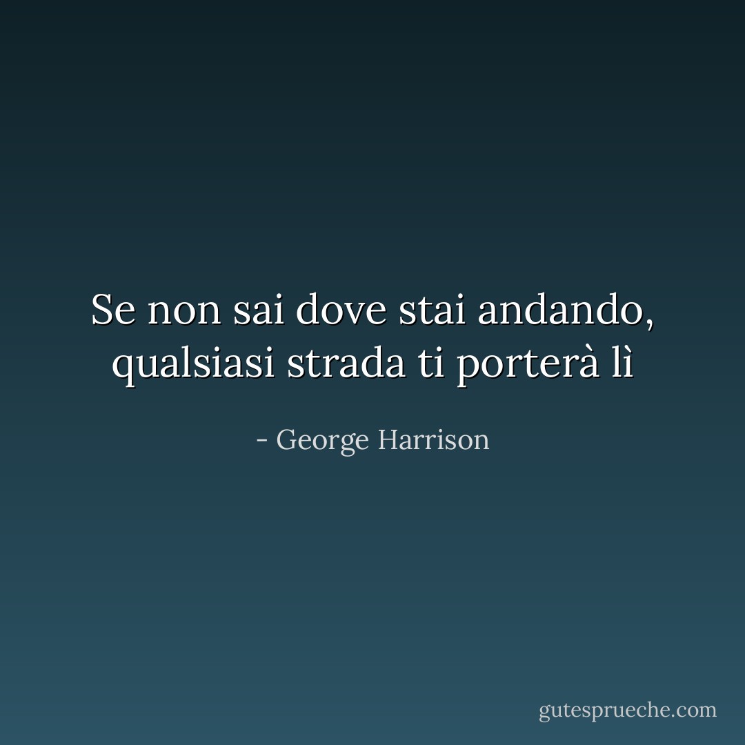Se non sai dove stai andando, qualsiasi strada ti porterà lì - George Harrison