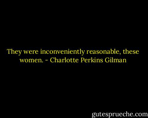 They were inconveniently reasonable, these women. - Charlotte Perkins Gilman