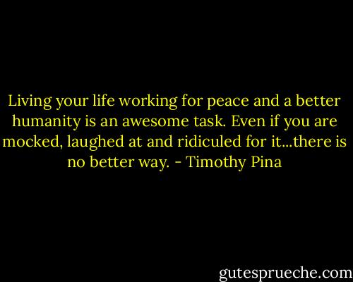 Living your life working for peace and a better humanity is an awesome task. Even if you are mocked, laughed at and ridiculed for it...there is no better way. - Timothy Pina