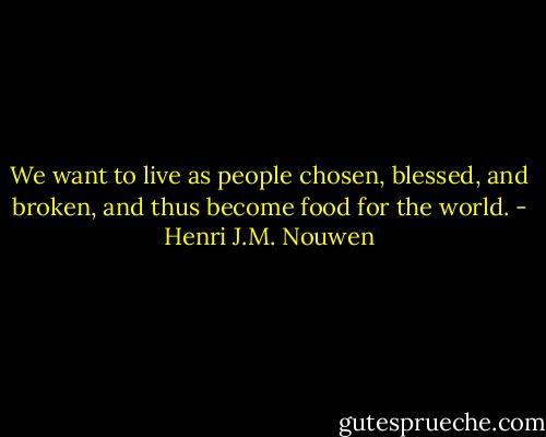 We want to live as people chosen, blessed, and broken, and thus become food for the world. - Henri J.M. Nouwen