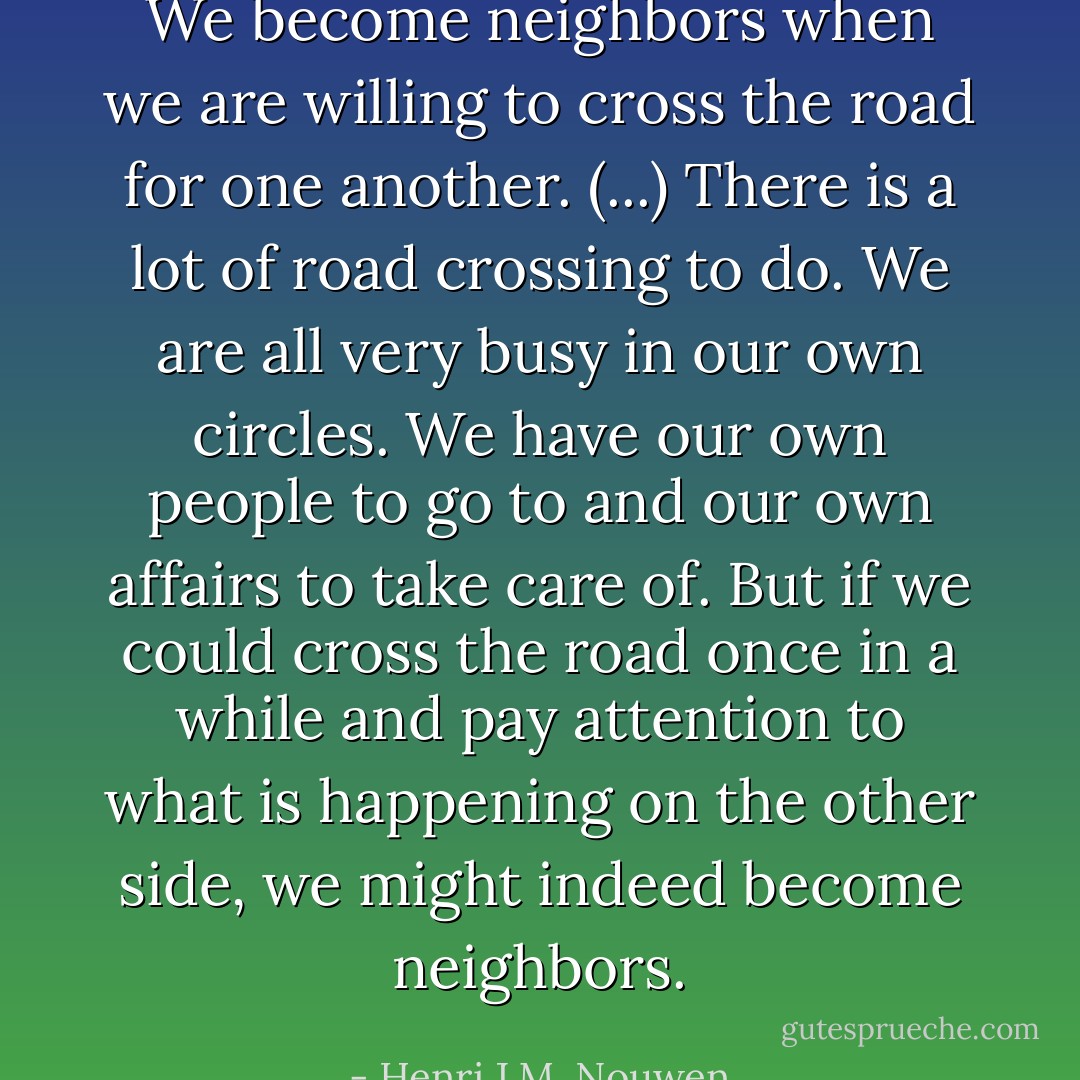 We become neighbors when we are willing to cross the road for one another. (...) There is a lot of road crossing to do. We are all very busy in our own circles. We have our own people to go to and our own affairs to take care of. But if we could cross the road once in a while and pay attention to what is happening on the other side, we might indeed become neighbors. - Henri J.M. Nouwen