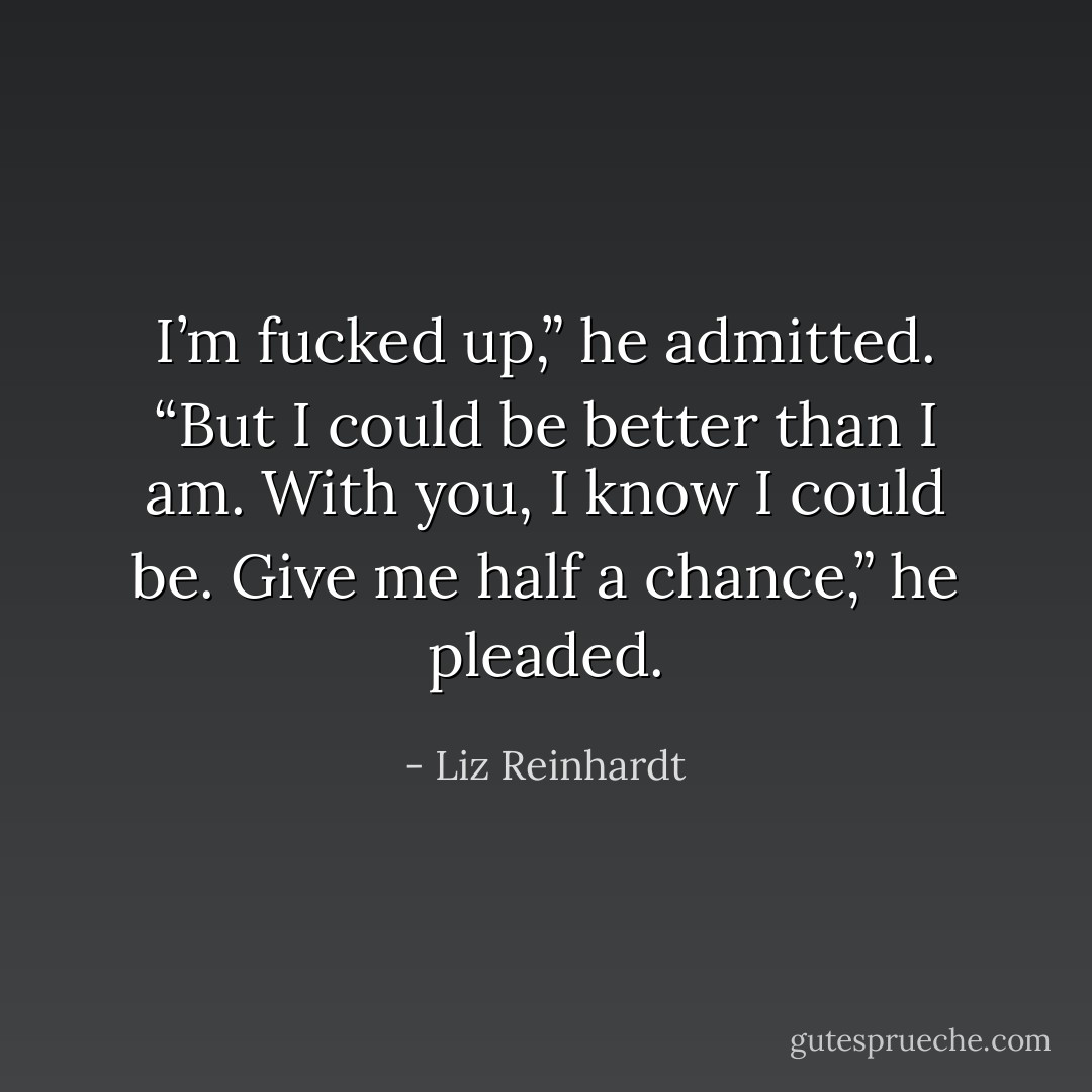 I’m fucked up,” he admitted. “But I could be better than I am. With you, I know I could be. Give me half a chance,” he pleaded. - Liz Reinhardt