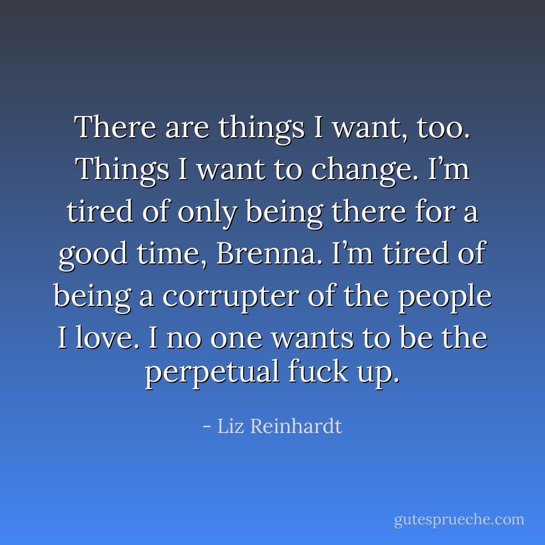 There are things I want, too. Things I want to change. I’m tired of only being there for a good time, Brenna. I’m tired of being a corrupter of the people I love. I no one wants to be the perpetual fuck up. - Liz Reinhardt
