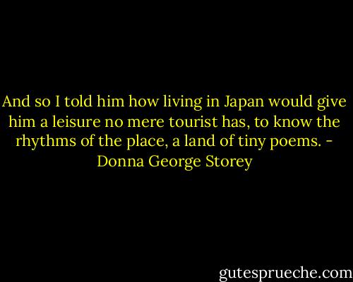 And so I told him how living in Japan would give him a leisure no mere tourist has, to know the rhythms of the place, a land of tiny poems. - Donna George Storey