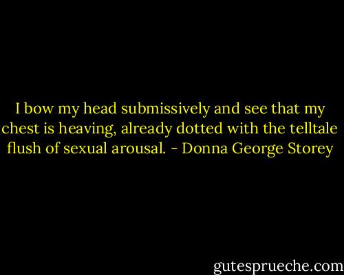 I bow my head submissively and see that my chest is heaving, already dotted with the telltale ﬂush of sexual arousal. - Donna George Storey