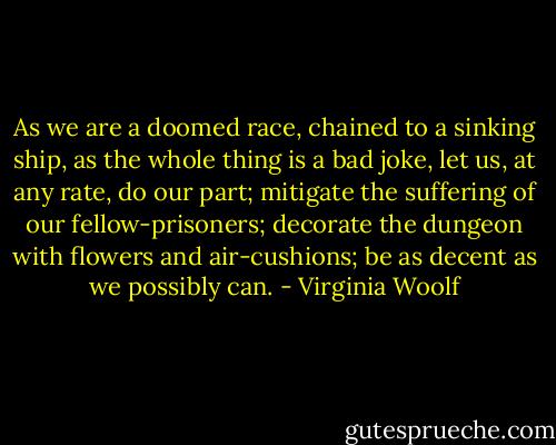 As we are a doomed race, chained to a sinking ship, as the whole thing is a bad joke, let us, at any rate, do our part; mitigate the suffering of our fellow-prisoners; decorate the dungeon with flowers and air-cushions; be as decent as we possibly can. - Virginia Woolf