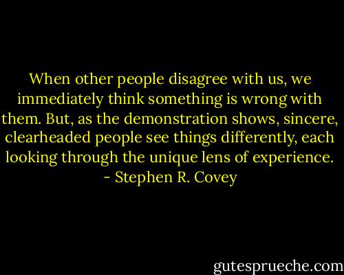 When other people disagree with us, we immediately think something is wrong with them. But, as the demonstration shows, sincere, clearheaded people see things differently, each looking through the unique lens of experience. - Stephen R. Covey