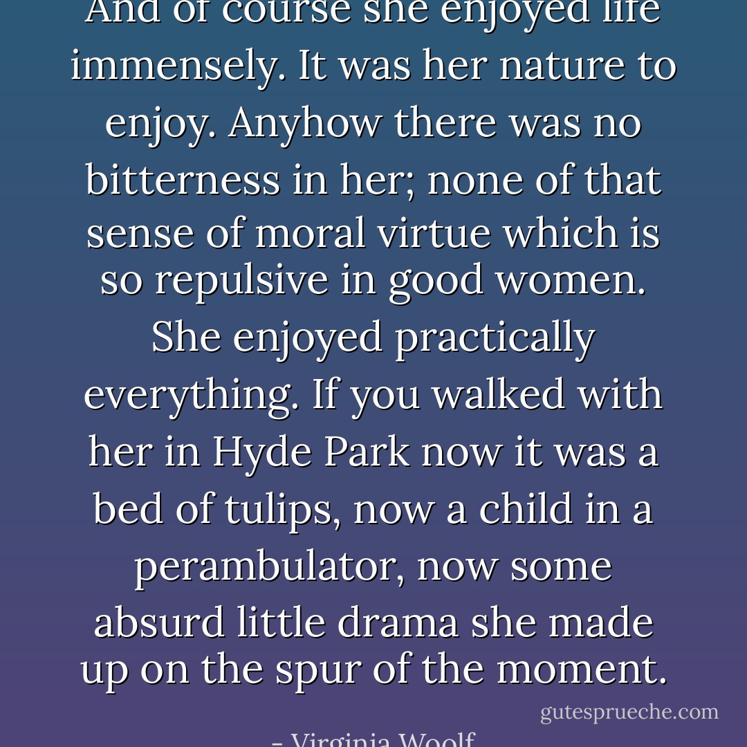 And of course she enjoyed life immensely. It was her nature to enjoy. Anyhow there was no bitterness in her; none of that sense of moral virtue which is so repulsive in good women. She enjoyed practically everything. If you walked with her in Hyde Park now it was a bed of tulips, now a child in a perambulator, now some absurd little drama she made up on the spur of the moment.﻿ - Virginia Woolf