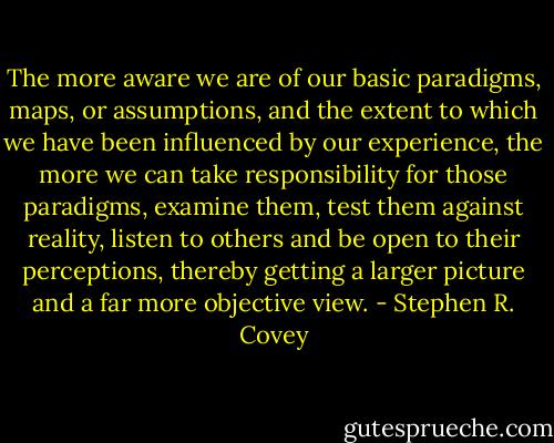 The more aware we are of our basic paradigms, maps, or assumptions, and the extent to which we have been influenced by our experience, the more we can take responsibility for those paradigms, examine them, test them against reality, listen to others and be open to their perceptions, thereby getting a larger picture and a far more objective view. - Stephen R. Covey