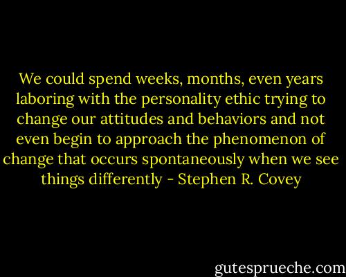 We could spend weeks, months, even years laboring with the personality ethic trying to change our attitudes and behaviors and not even begin to approach the phenomenon of change that occurs spontaneously when we see things differently - Stephen R. Covey