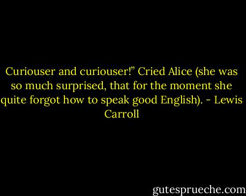 Curiouser and curiouser!” Cried Alice (she was so much surprised, that for the moment she quite forgot how to speak good English). - Lewis Carroll