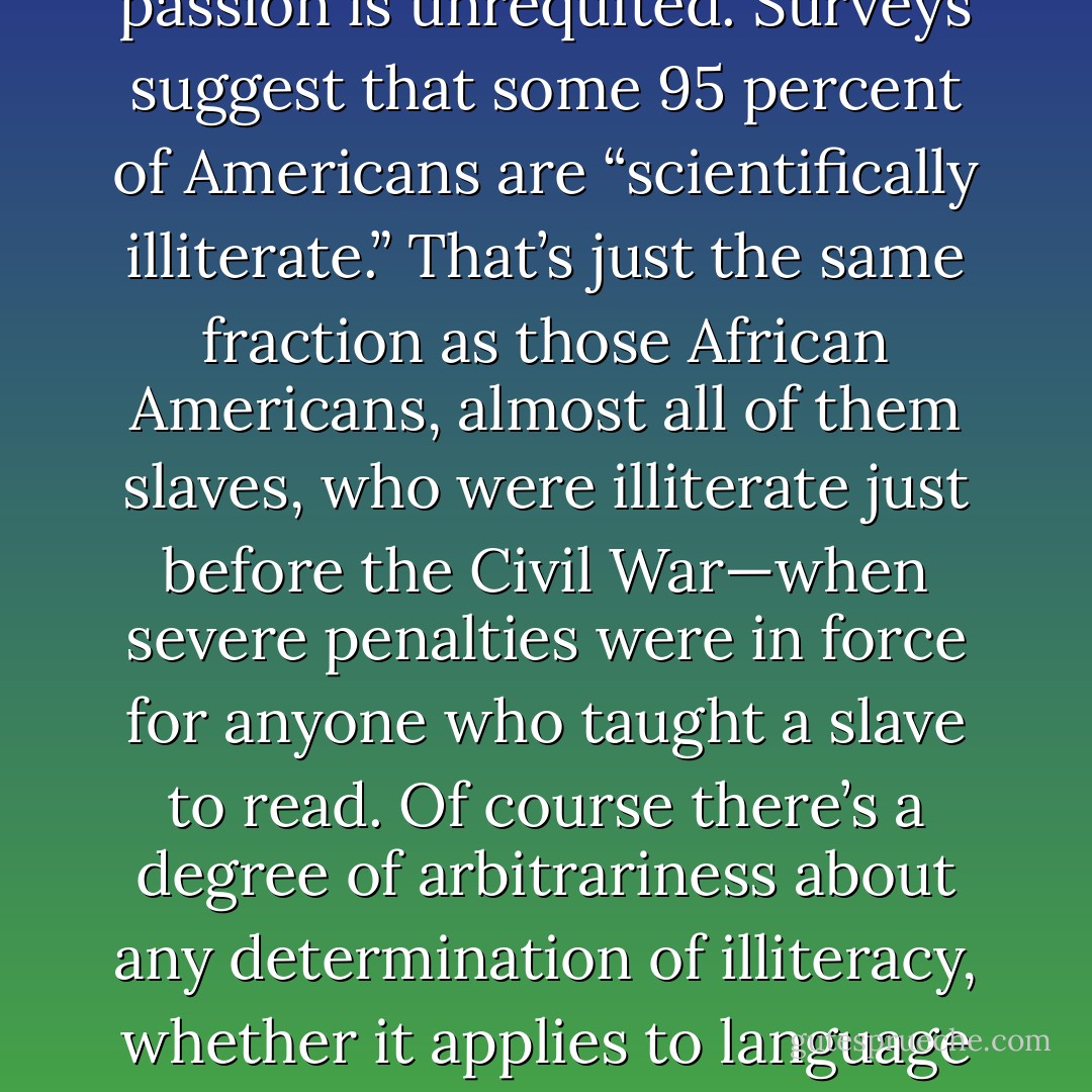 All over the world there are enormous numbers of smart, even gifted, people who harbor a passion for science. But that passion is unrequited. Surveys suggest that some 95 percent of Americans are “scientifically illiterate.” That’s just the same fraction as those African Americans, almost all of them slaves, who were illiterate just before the Civil War—when severe penalties were in force for anyone who taught a slave to read. Of course there’s a degree of arbitrariness about any determination of illiteracy, whether it applies to language or to science. But anything like 95 percent illiteracy is extremely serious. - Carl Sagan