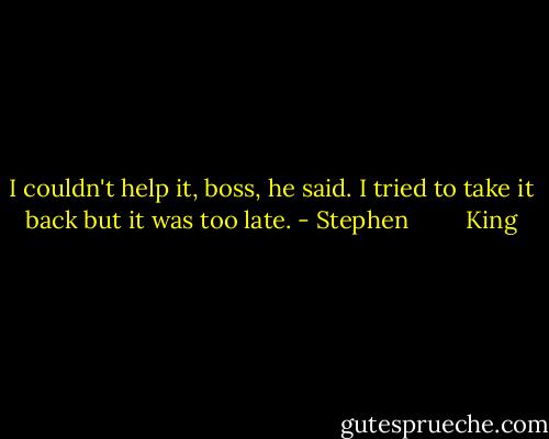 I couldn't help it, boss, he said. I tried to take it back but it was too late. - Stephen         King