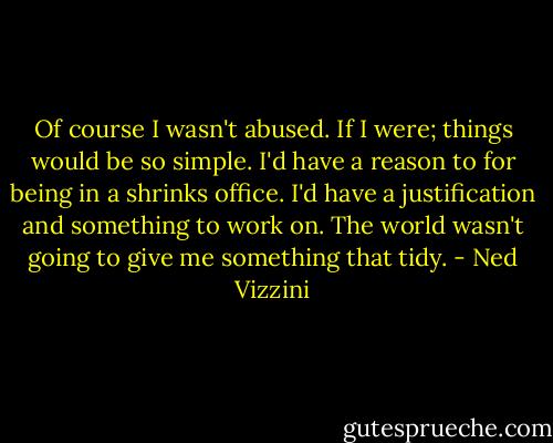 Of course I wasn't abused. If I were; things would be so simple. I'd have a reason to for being in a shrinks office. I'd have a justification and something to work on. The world wasn't going to give me something that tidy. - Ned Vizzini