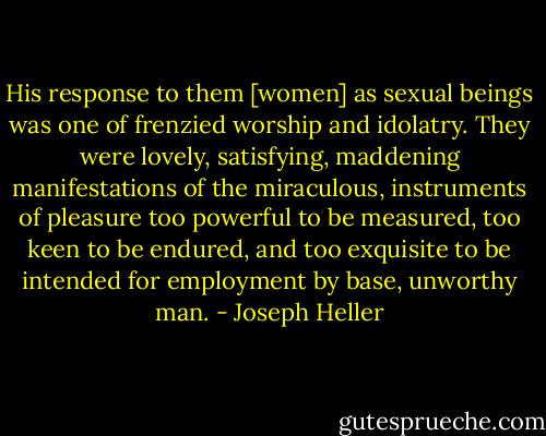 His response to them [women] as sexual beings was one of frenzied worship and idolatry. They were lovely, satisfying, maddening manifestations of the miraculous, instruments of pleasure too powerful to be measured, too keen to be endured, and too exquisite to be intended for employment by base, unworthy man. - Joseph Heller