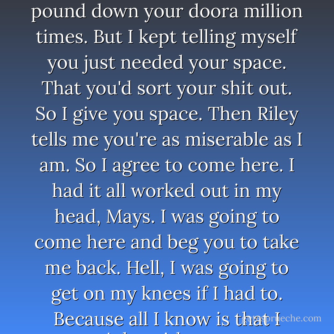 I've been miserable. I can't sleep. I can't eat. I've wanted to pound down your doora million times. But I kept telling myself you just needed your space. That you'd sort your shit out. So I give you space. Then Riley tells me you're as miserable as I am. So I agree to come here. I had it all worked out in my head, Mays. I was going to come here and beg you to take me back. Hell, I was going to get on my knees if I had to. Because all I know is that I can't be without you. - A. Meredith Walters