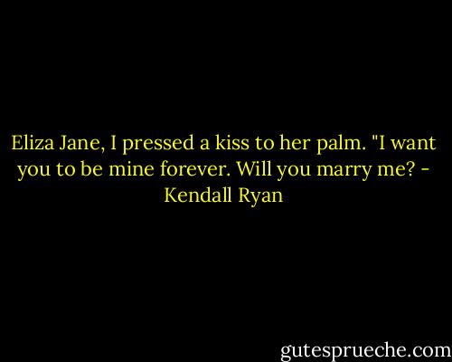 Eliza Jane, I pressed a kiss to her palm. "I want you to be mine forever. Will you marry me? - Kendall Ryan