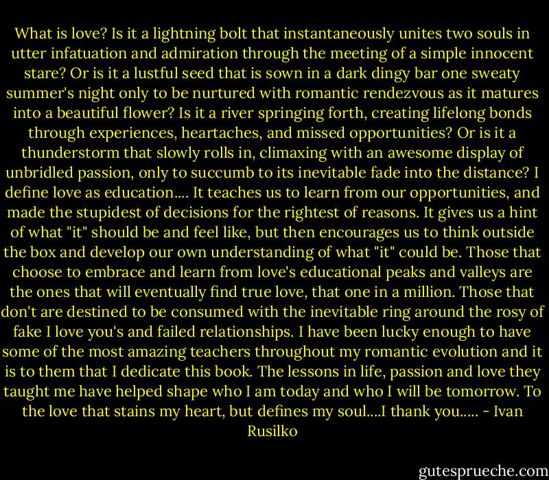 What is love? Is it a lightning bolt that instantaneously unites two souls in utter infatuation and admiration through the meeting of a simple innocent stare? Or is it a lustful seed that is sown in a dark dingy bar one sweaty summer's night only to be nurtured with romantic rendezvous as it matures into a beautiful flower? Is it a river springing forth, creating lifelong bonds through experiences, heartaches, and missed opportunities? Or is it a thunderstorm that slowly rolls in, climaxing with an awesome display of unbridled passion, only to succumb to its inevitable fade into the distance? I define love as education....<br />It teaches us to learn from our opportunities, and made the stupidest of decisions for the rightest of reasons. It gives us a hint of what "it" should be and feel like, but then encourages us to think outside the box and develop our own understanding of what "it" could be. Those that choose to embrace and learn from love's educational peaks and valleys are the ones that will eventually find true love, that one in a million. Those that don't are destined to be consumed with the inevitable ring around the rosy of fake I love you's and failed relationships. I have been lucky enough to have some of the most amazing teachers throughout my romantic evolution and it is to them that I dedicate this book. The lessons in life, passion and love they taught me have helped shape who I am today and who I will be tomorrow. To the love that stains my heart, but defines my soul....I thank you..... - Ivan Rusilko
