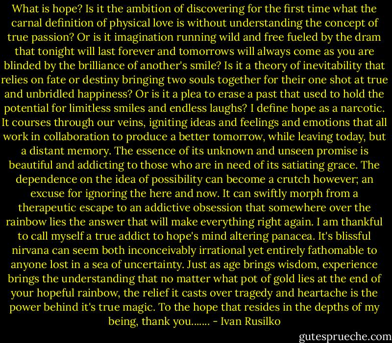 What is hope? Is it the ambition of discovering for the first time what the carnal definition of physical love is without understanding the concept of true passion? Or is it imagination running wild and free fueled by the dram that tonight will last forever and tomorrows will always come as you are blinded by the brilliance of another's smile?<br />Is it a theory of inevitability that relies on fate or destiny bringing two souls together for their one shot at true and unbridled happiness? Or is it a plea to erase a past that used to hold the potential for limitless smiles and endless laughs?<br />I define hope as a narcotic.<br />It courses through our veins, igniting ideas and feelings and emotions that all work in collaboration to produce a better tomorrow, while leaving today, but a distant memory. The essence of its unknown and unseen promise is beautiful and addicting to those who are in need of its satiating grace.<br />The dependence on the idea of possibility can become a crutch however; an excuse for ignoring the here and now. It can swiftly morph from a therapeutic escape to an addictive obsession that somewhere over the rainbow lies the answer that will make everything right again.<br />I am thankful to call myself a true addict to hope's mind altering panacea. It's blissful nirvana can seem both inconceivably irrational yet entirely fathomable to anyone lost in a sea of uncertainty. Just as age brings wisdom, experience brings the understanding that no matter what pot of gold lies at the end of your hopeful rainbow, the relief it casts over tragedy and heartache is the power behind it's true magic.<br />To the hope that resides in the depths of my being, thank you....... - Ivan Rusilko