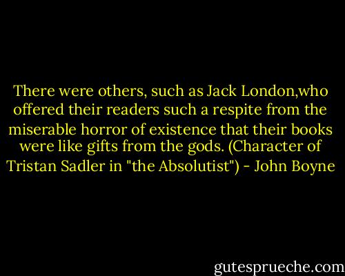 There were others, such as Jack London,who offered their readers such a respite from the miserable horror of existence that their books were like gifts from the gods. (Character of Tristan Sadler in "the Absolutist") - John Boyne