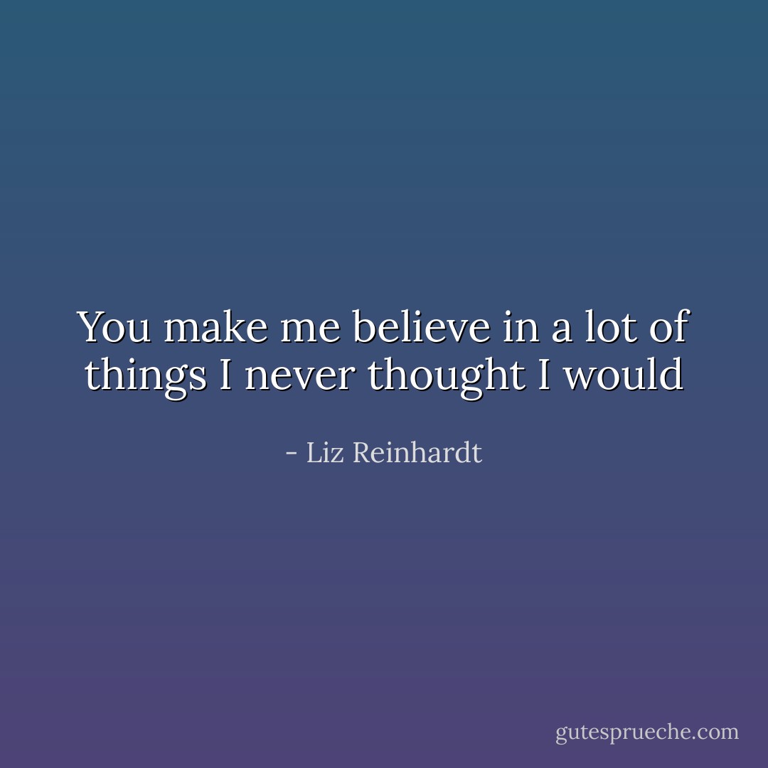 You make me believe in a lot of things I never thought I would - Liz Reinhardt