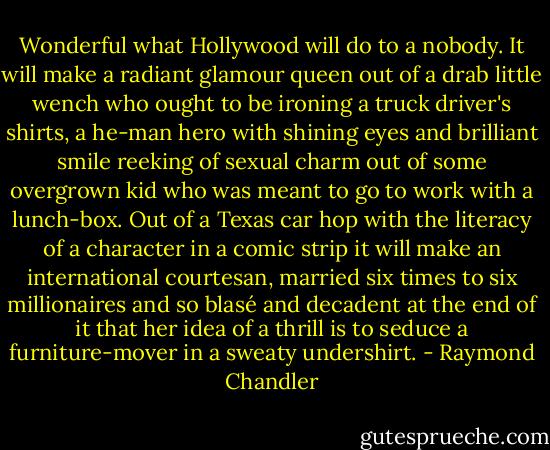 Wonderful what Hollywood will do to a nobody. It will make a radiant glamour queen out of a drab little wench who ought to be ironing a truck driver's shirts, a he-man hero with shining eyes and brilliant smile reeking of sexual charm out of some overgrown kid who was meant to go to work with a lunch-box. Out of a Texas car hop with the literacy of a character in a comic strip it will make an international courtesan, married six times to six millionaires and so blasé and decadent at the end of it that her idea of a thrill is to seduce a furniture-mover in a sweaty undershirt. - Raymond Chandler