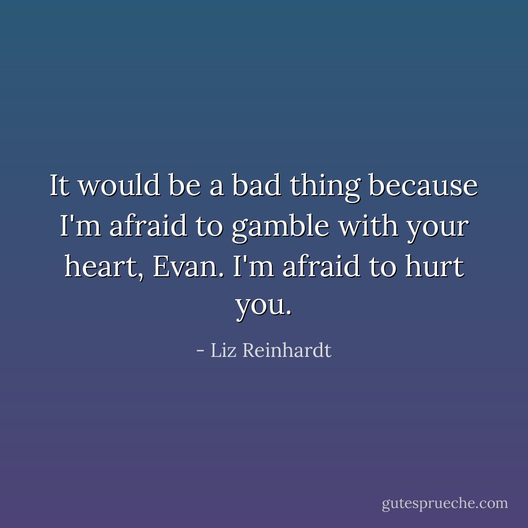 It would be a bad thing because I'm afraid to gamble with your heart, Evan. I'm afraid to hurt you. - Liz Reinhardt