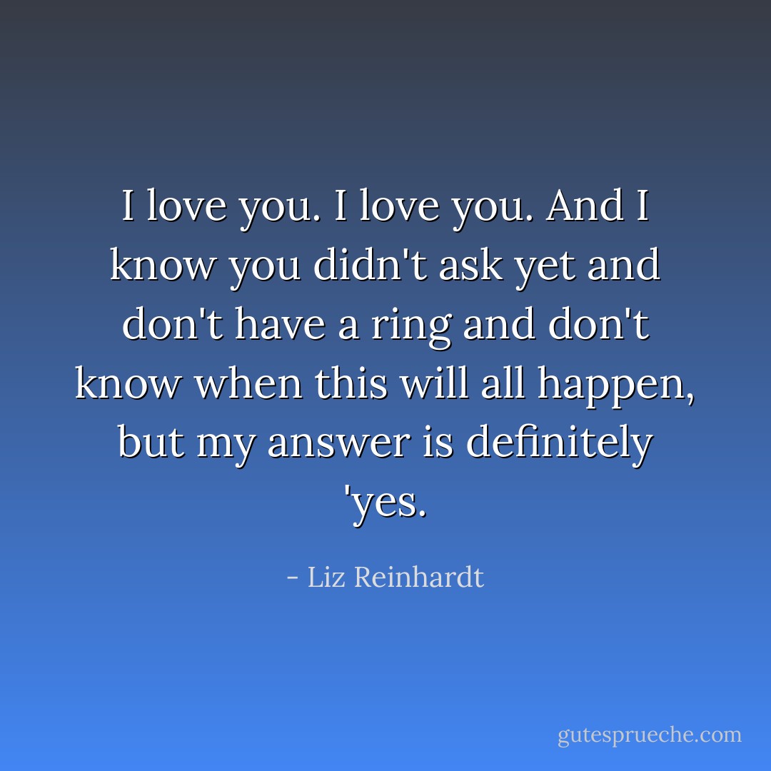 I love you. I love you. And I know you didn't ask yet and don't have a ring and don't know when this will all happen, but my answer is definitely 'yes. - Liz Reinhardt