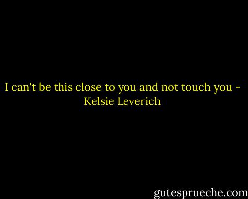 I can't be this close to you and not touch you - Kelsie Leverich