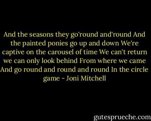 And the seasons they go'round and'round<br />And the painted ponies go up and down<br />We're captive on the carousel of time<br />We can't return we can only look behind<br />From where we came<br />And go round and round and round<br />In the circle game - Joni Mitchell