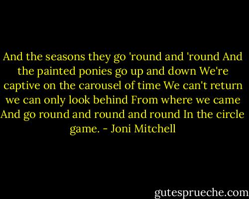 And the seasons they go 'round and 'round<br />And the painted ponies go up and down<br />We're captive on the carousel of time<br />We can't return we can only look behind<br />From where we came<br />And go round and round and round<br />In the circle game. - Joni Mitchell