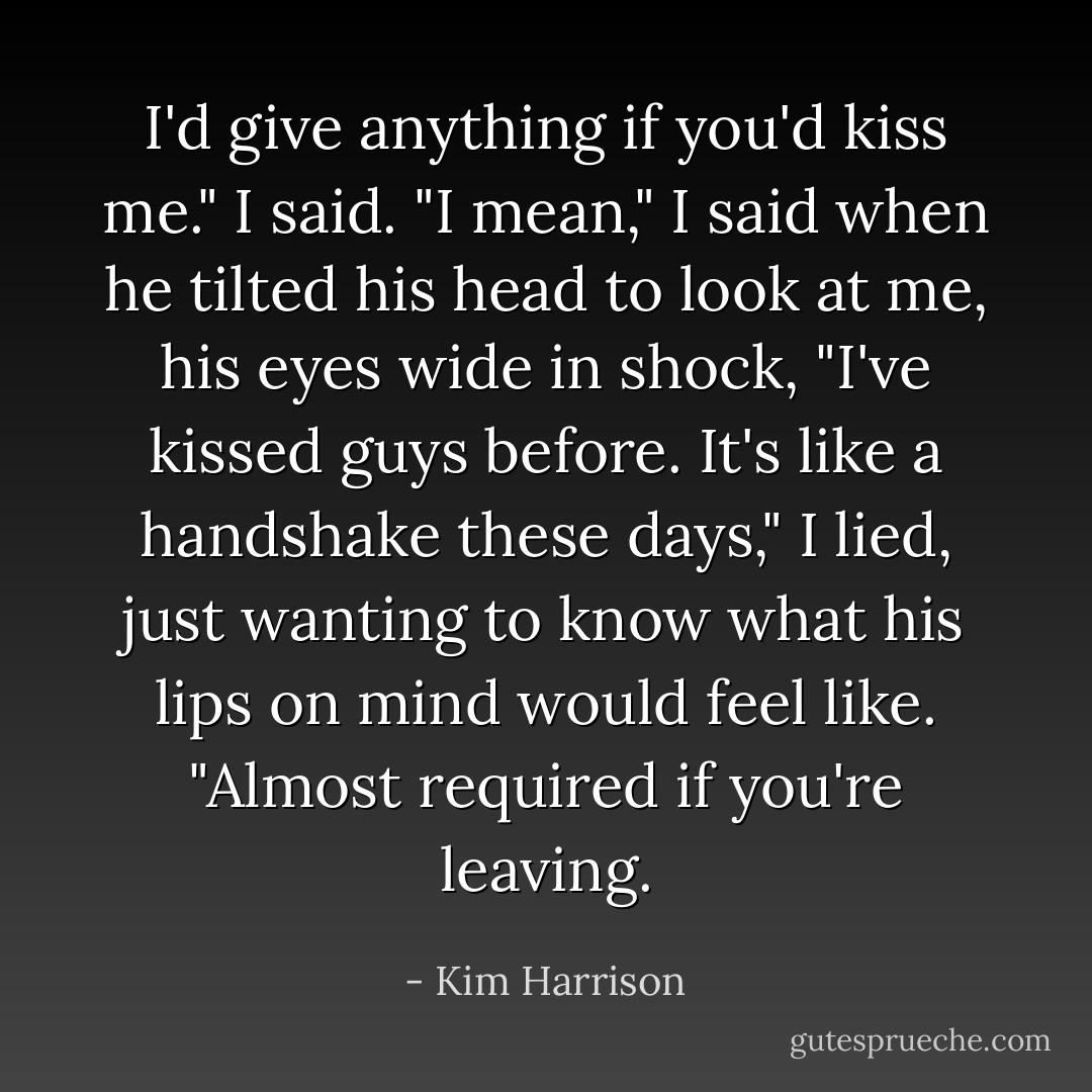 I'd give anything if you'd kiss me." I said. "I mean," I said when he tilted his head to look at me, his eyes wide in shock, "I've kissed guys before. It's like a handshake these days," I lied, just wanting to know what his lips on mind would feel like. "Almost required if you're leaving. - Kim Harrison