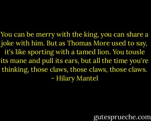 You can be merry with the king, you can share a joke with him. But as Thomas More used to say, it's like sporting with a tamed lion. You tousle its mane and pull its ears, but all the time you're thinking, those claws, those claws, those claws. - Hilary Mantel