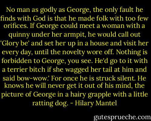 No man as godly as George, the only fault he finds with God is that he made folk with too few orifices. If George could meet a woman with a quinny under her armpit, he would call out 'Glory be' and set her up in a house and visit her every day, until the novelty wore off. Nothing is forbidden to George, you see. He'd go to it with a terrier bitch if she wagged her tail at him and said bow-wow.'<br />For once he is struck silent. He knows he will never get it out of his mind, the picture of George in a hairy grapple with a little ratting dog. - Hilary Mantel
