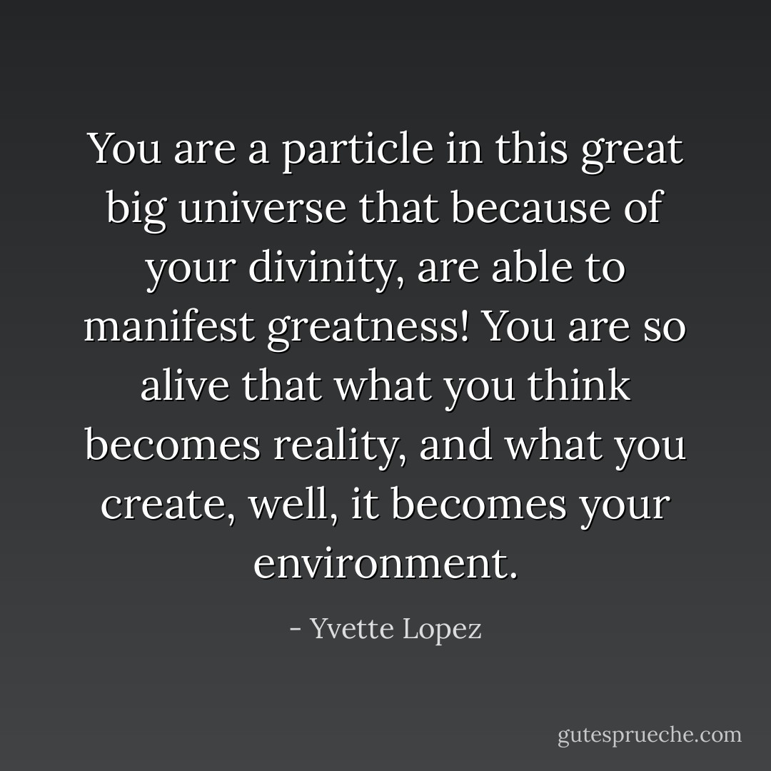 You are a particle in this great big universe that because of your divinity, are able to manifest greatness! You are so alive that what you think becomes reality, and what you create, well, it becomes your environment. - Yvette Lopez