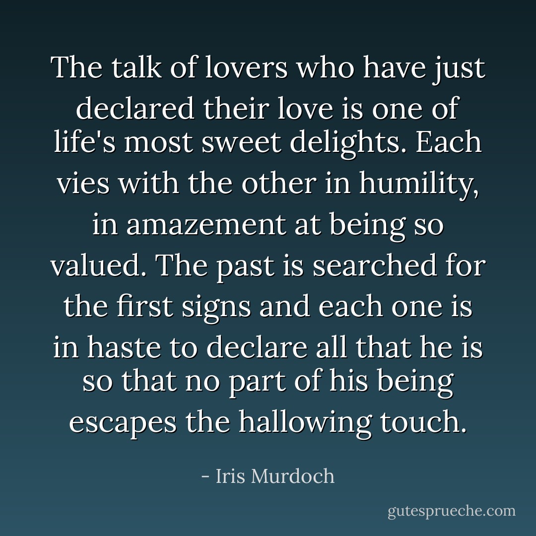 The talk of lovers who have just declared their love is one of life's most sweet delights. Each vies with the other in humility, in amazement at being so valued. The past is searched for the first signs and each one is in haste to declare all that he is so that no part of his being escapes the hallowing touch. - Iris Murdoch