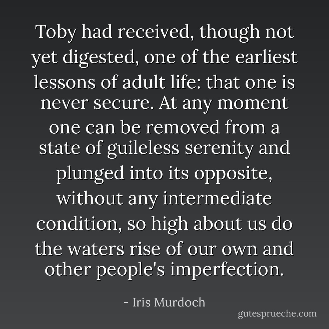 Toby had received, though not yet digested, one of the earliest lessons of adult life: that one is never secure. At any moment one can be removed from a state of guileless serenity and plunged into its opposite, without any intermediate condition, so high about us do the waters rise of our own and other people's imperfection. - Iris Murdoch