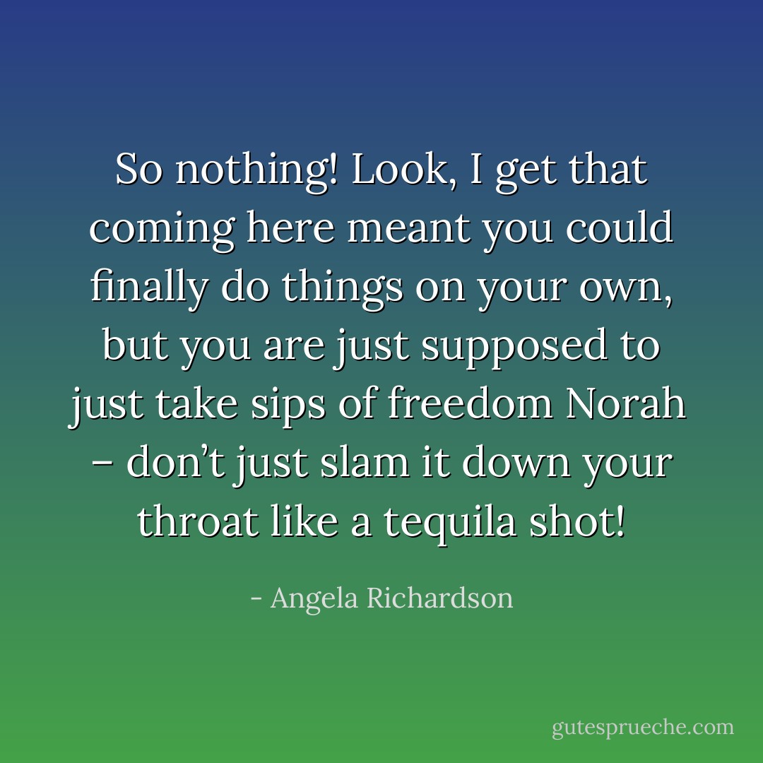 So nothing! Look, I get that coming here meant you could finally do things on your own, but you are just supposed to just take sips of freedom Norah – don’t just slam it down your throat like a tequila shot! - Angela Richardson