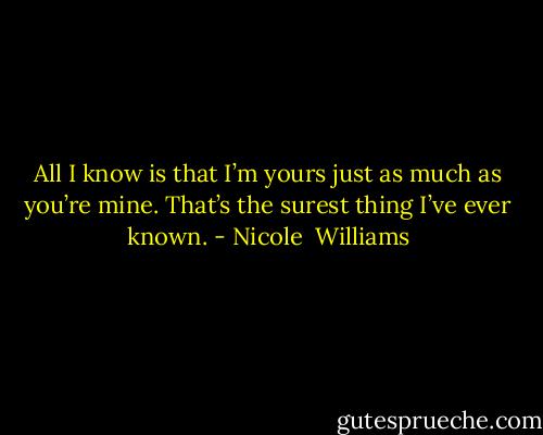 All I know is that I’m yours just as much as you’re mine. That’s the surest thing I’ve ever known. - Nicole  Williams