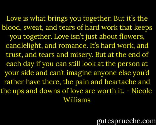 Love is what brings you together. But it’s the blood, sweat, and tears of hard work that keeps you together. Love isn’t just about flowers, candlelight, and romance. It’s hard work, and trust, and tears and misery. But at the end of each day if you can still look at the person at your side and can’t imagine anyone else you’d rather have there, the pain and heartache and the ups and downs of love are worth it. - Nicole  Williams