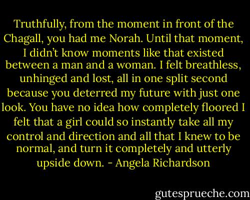Truthfully, from the moment in front of the Chagall, you had me Norah. Until that moment, I didn’t know moments like that existed between a man and a woman. I felt breathless, unhinged and lost, all in one split second because you deterred my future with just one look. You have no idea how completely floored I felt that a girl could so instantly take all my control and direction and all that I knew to be normal, and turn it completely and utterly upside down. - Angela Richardson