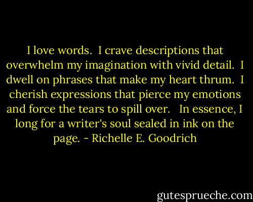 I love words.  I crave descriptions that overwhelm my imagination with vivid detail.  I dwell on phrases that make my heart thrum.  I cherish expressions that pierce my emotions and force the tears to spill over.   In essence, I long for a writer's soul sealed in ink on the page. - Richelle E. Goodrich