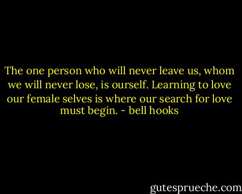 The one person who will never leave us, whom we will never lose, is ourself. Learning to love our female selves is where our search for love must begin. - bell hooks