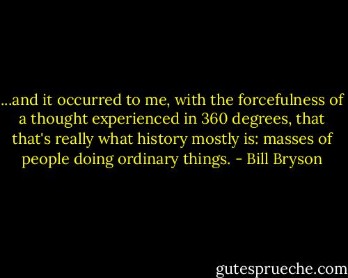 ...and it occurred to me, with the forcefulness of a thought experienced in 360 degrees, that that's really what history mostly is: masses of people doing ordinary things. - Bill Bryson