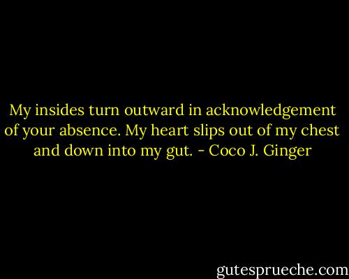 My insides turn outward in acknowledgement of your absence. My heart slips out of my chest and down into my gut. - Coco J. Ginger