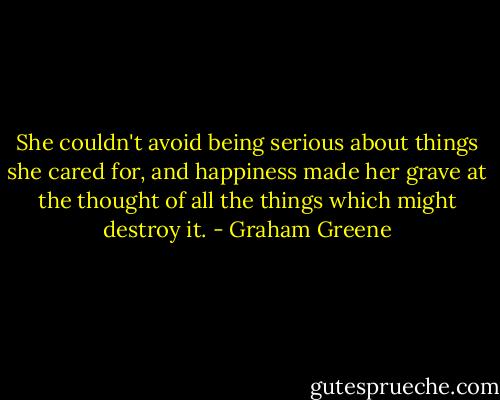She couldn't avoid being serious about things she cared for, and happiness made her grave at the thought of all the things which might destroy it. - Graham Greene