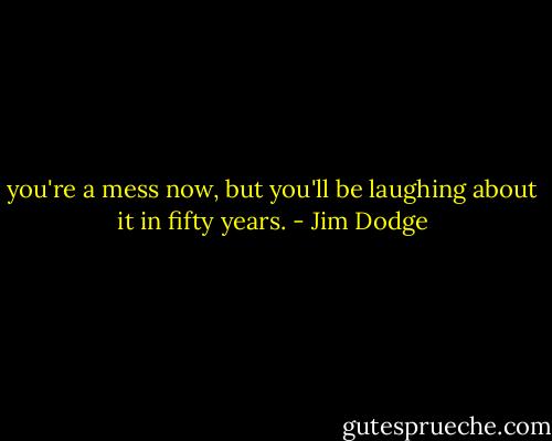 you're a mess now, but you'll be laughing about it in fifty years. - Jim Dodge