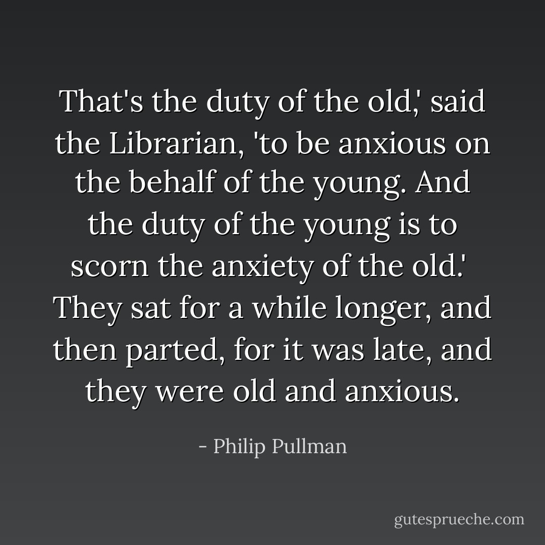 That's the duty of the old,' said the Librarian, 'to be anxious on the behalf of the young. And the duty of the young is to scorn the anxiety of the old.'<br /><br />They sat for a while longer, and then parted, for it was late, and they were old and anxious. - Philip Pullman